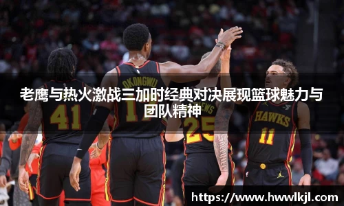 老鹰与热火激战三加时经典对决展现篮球魅力与团队精神